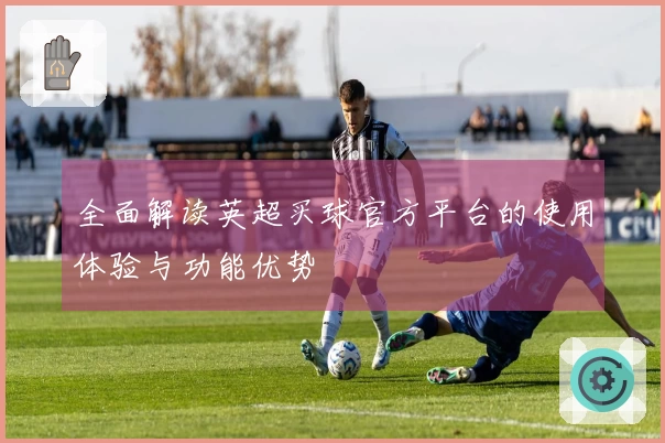 全面解读英超买球官方平台的使用体验与功能优势