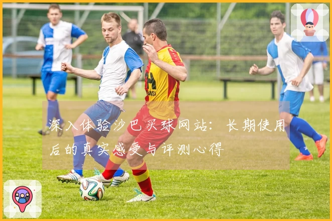 深入体验沙巴买球网站：长期使用后的真实感受与评测心得